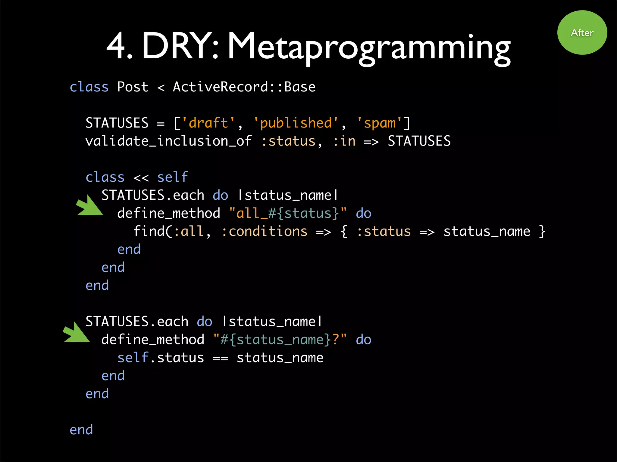 4. DRY: Metaprogramming
class Post < ActiveRecord::Base
STATUSES = ['draft', 'published', 'spam']
validate_inclusion_of :status, :in => STATUSES
class << self
STATUSES.each do |status_name|
define_method "all_#{status}" do
find(:all, :conditions => { :status => status_name }
end
end
end
STATUSES.each do |status_name|
define_method "#{status_name}?" do
self.status == status_name
end
end
end
After
 