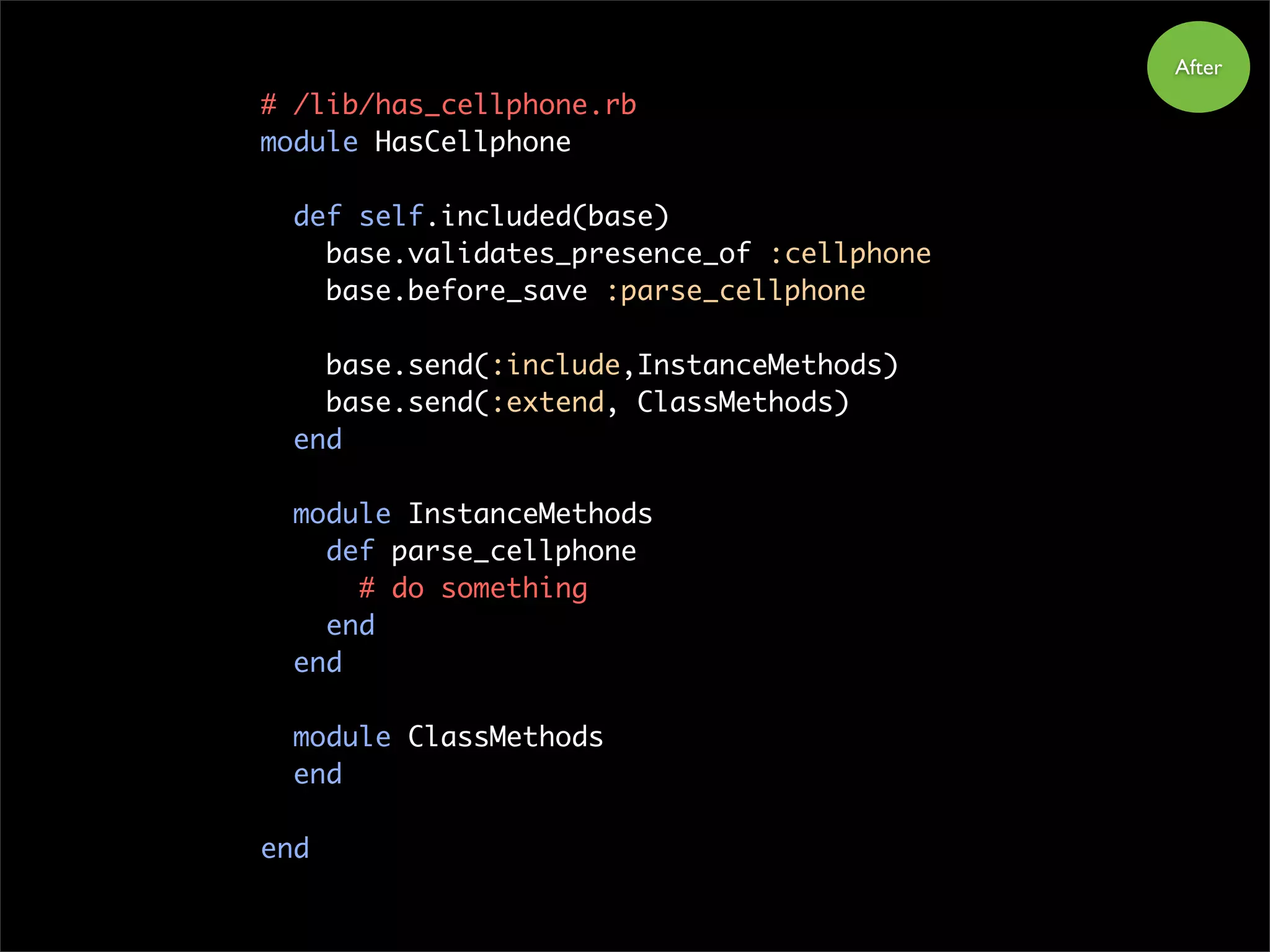 # /lib/has_cellphone.rb
module HasCellphone
def self.included(base)
base.validates_presence_of :cellphone
base.before_save :parse_cellphone
base.send(:include,InstanceMethods)
base.send(:extend, ClassMethods)
end
module InstanceMethods
def parse_cellphone
# do something
end
end
module ClassMethods
end
end
After
 