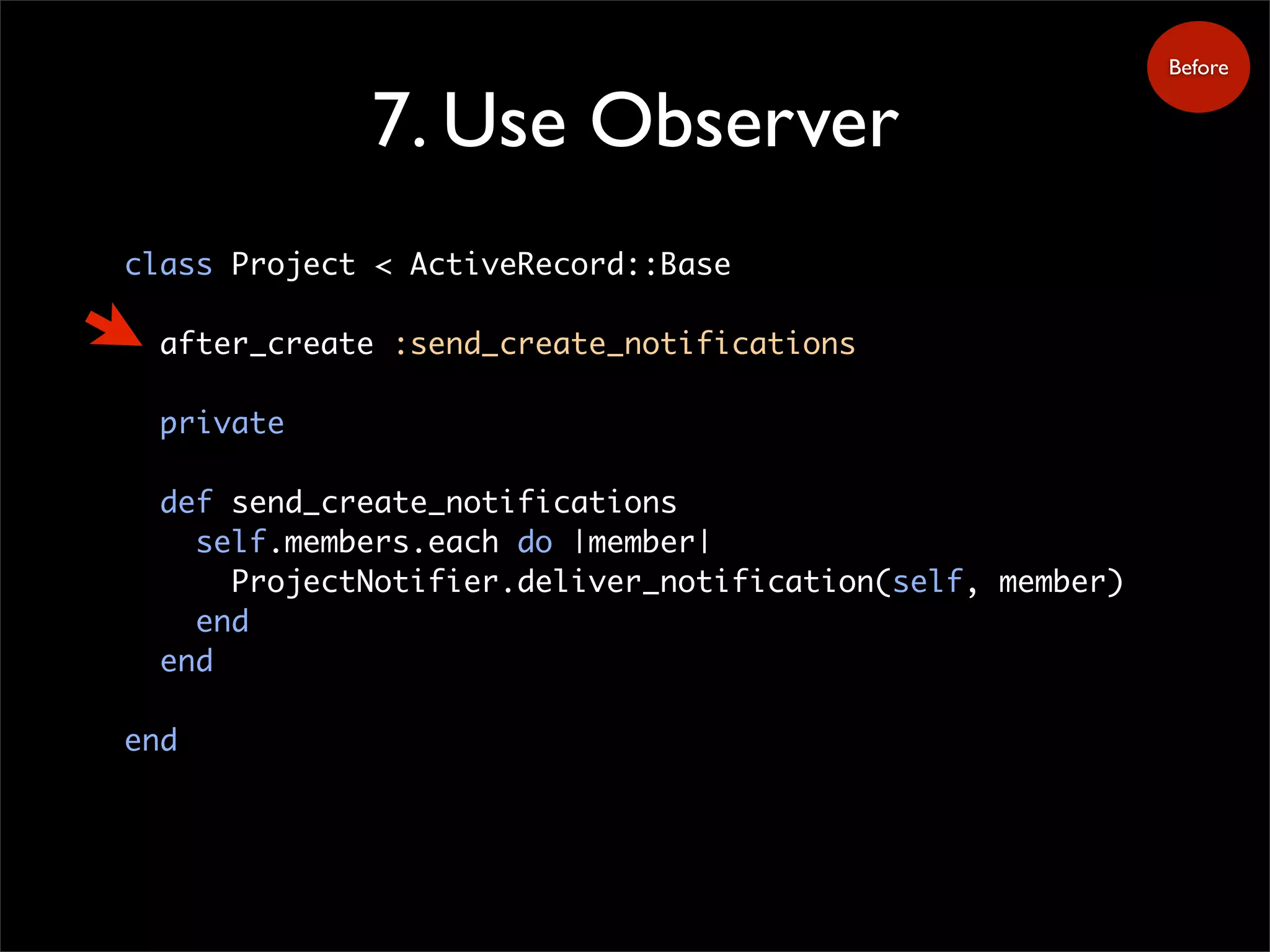 7. Use Observer
class Project < ActiveRecord::Base
after_create :send_create_notifications
private
def send_create_notifications
self.members.each do |member|
ProjectNotifier.deliver_notification(self, member)
end
end
end
Before
 