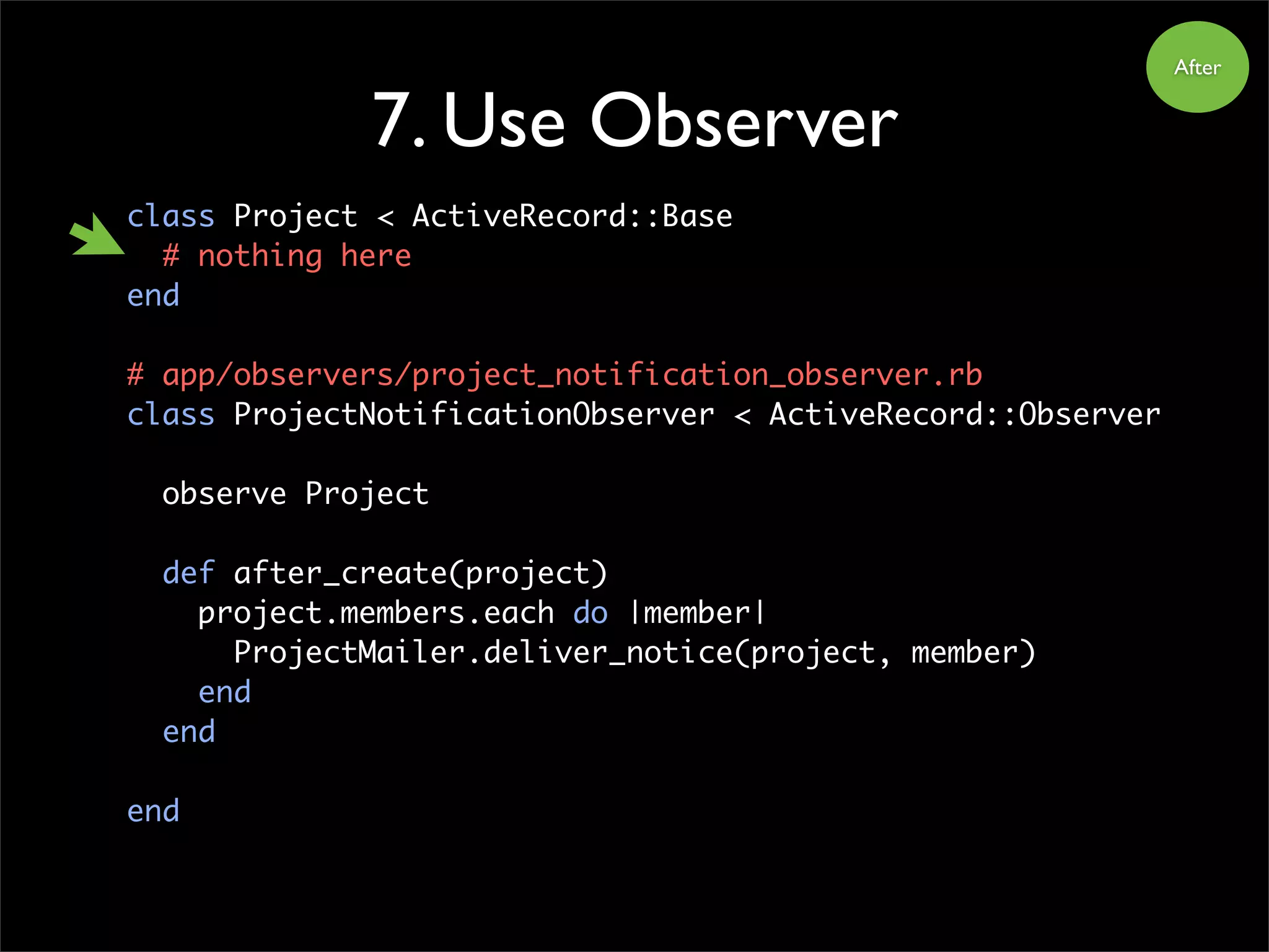 class Project < ActiveRecord::Base
# nothing here
end
# app/observers/project_notification_observer.rb
class ProjectNotificationObserver < ActiveRecord::Observer
observe Project
def after_create(project)
project.members.each do |member|
ProjectMailer.deliver_notice(project, member)
end
end
end
7. Use Observer
After
 