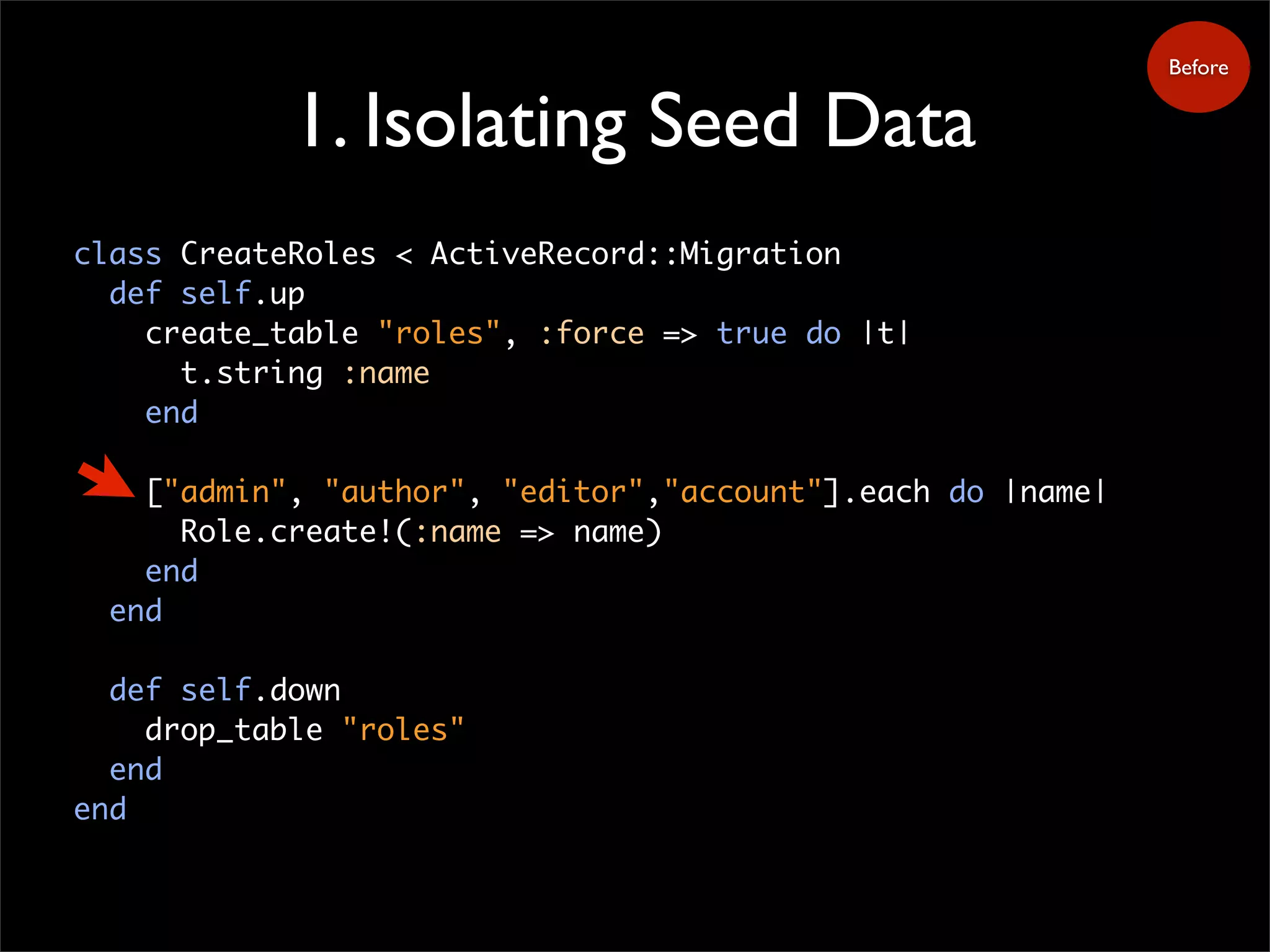 1. Isolating Seed Data
Before
class CreateRoles < ActiveRecord::Migration
def self.up
create_table "roles", :force => true do |t|
t.string :name
end
["admin", "author", "editor","account"].each do |name|
Role.create!(:name => name)
end
end
def self.down
drop_table "roles"
end
end
 