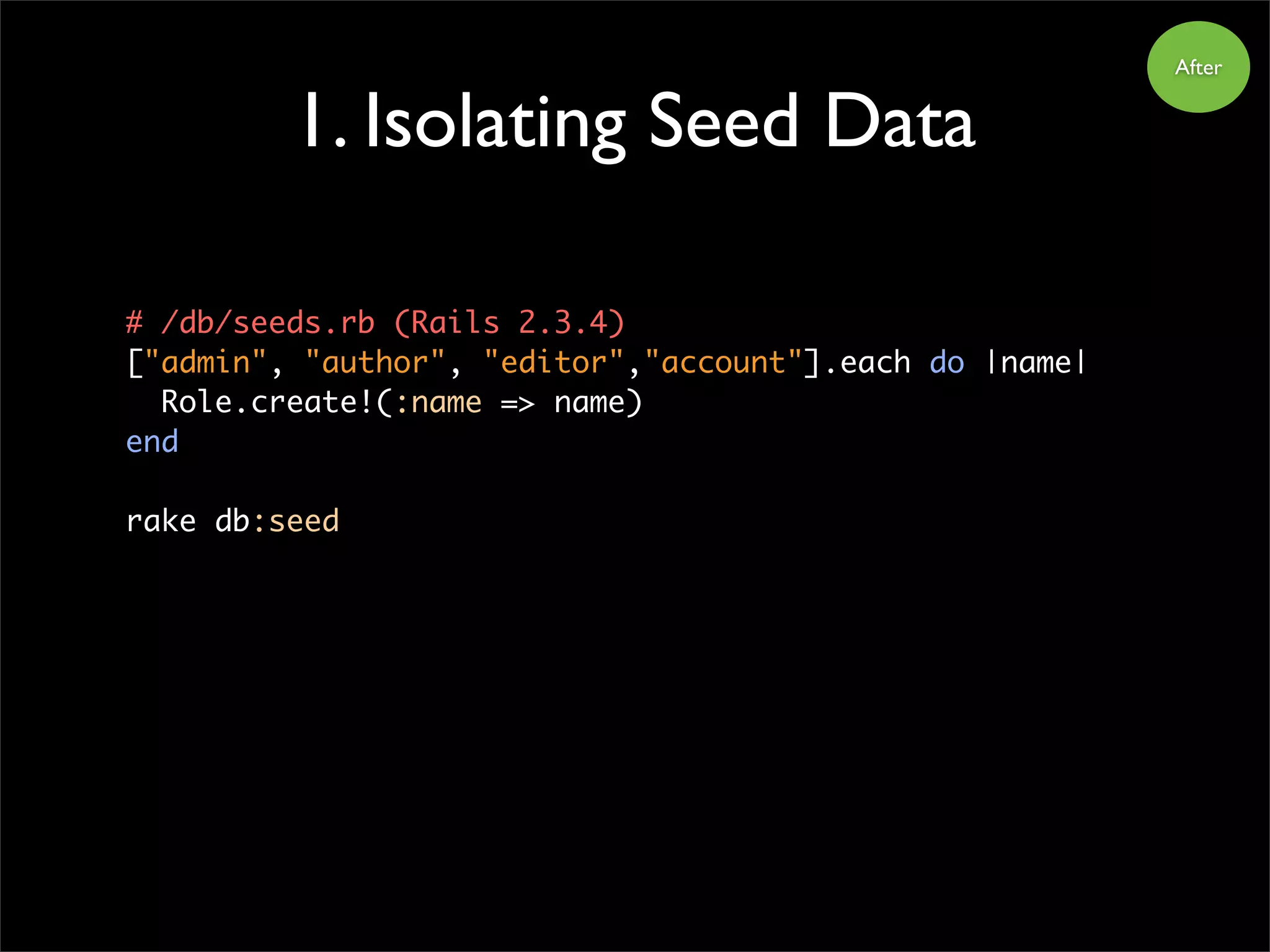 1. Isolating Seed Data
After
# /db/seeds.rb (Rails 2.3.4)
["admin", "author", "editor","account"].each do |name|
Role.create!(:name => name)
end
rake db:seed
 