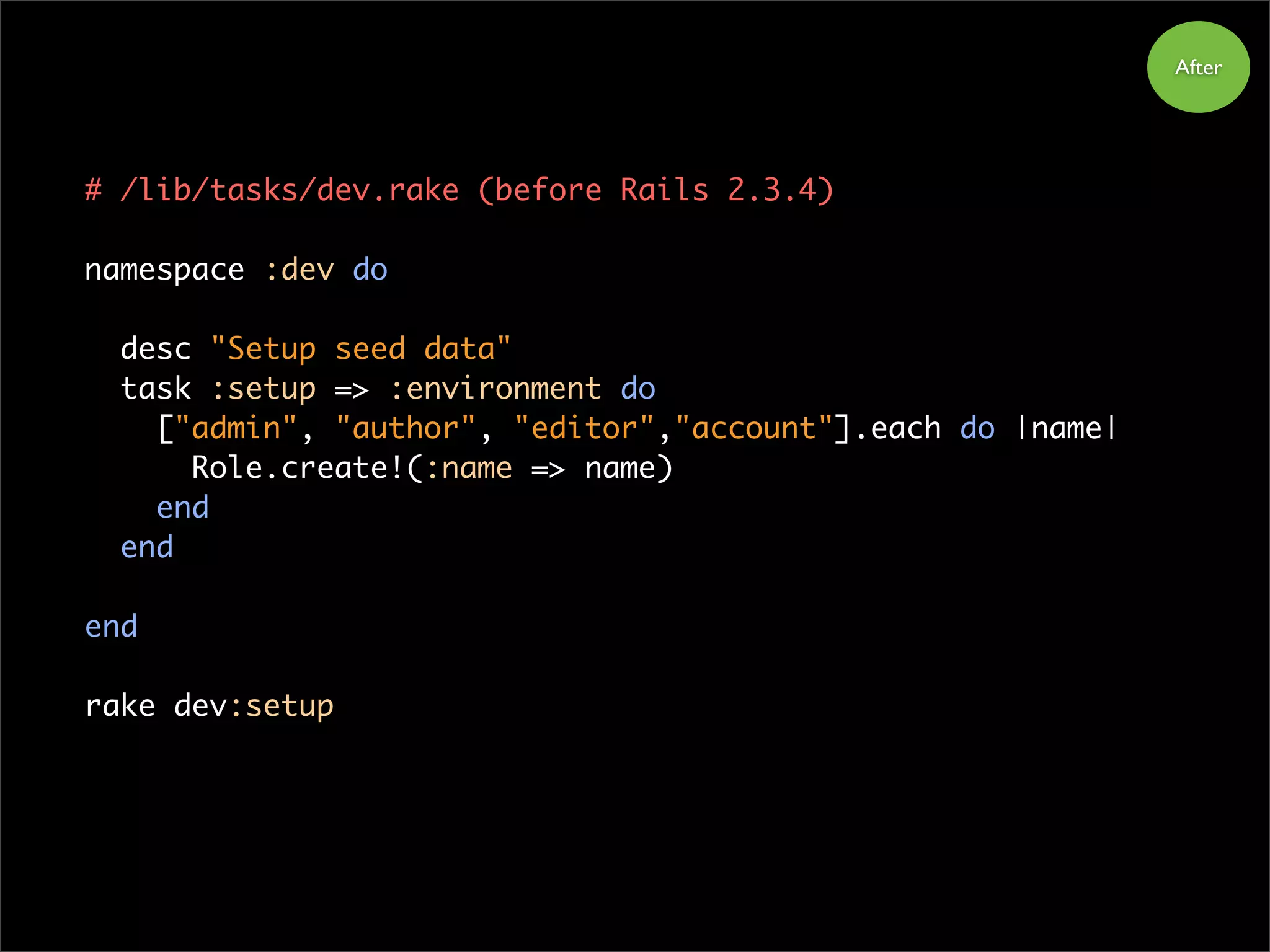 After
# /lib/tasks/dev.rake (before Rails 2.3.4)
namespace :dev do
desc "Setup seed data"
task :setup => :environment do
["admin", "author", "editor","account"].each do |name|
Role.create!(:name => name)
end
end
end
rake dev:setup
 
