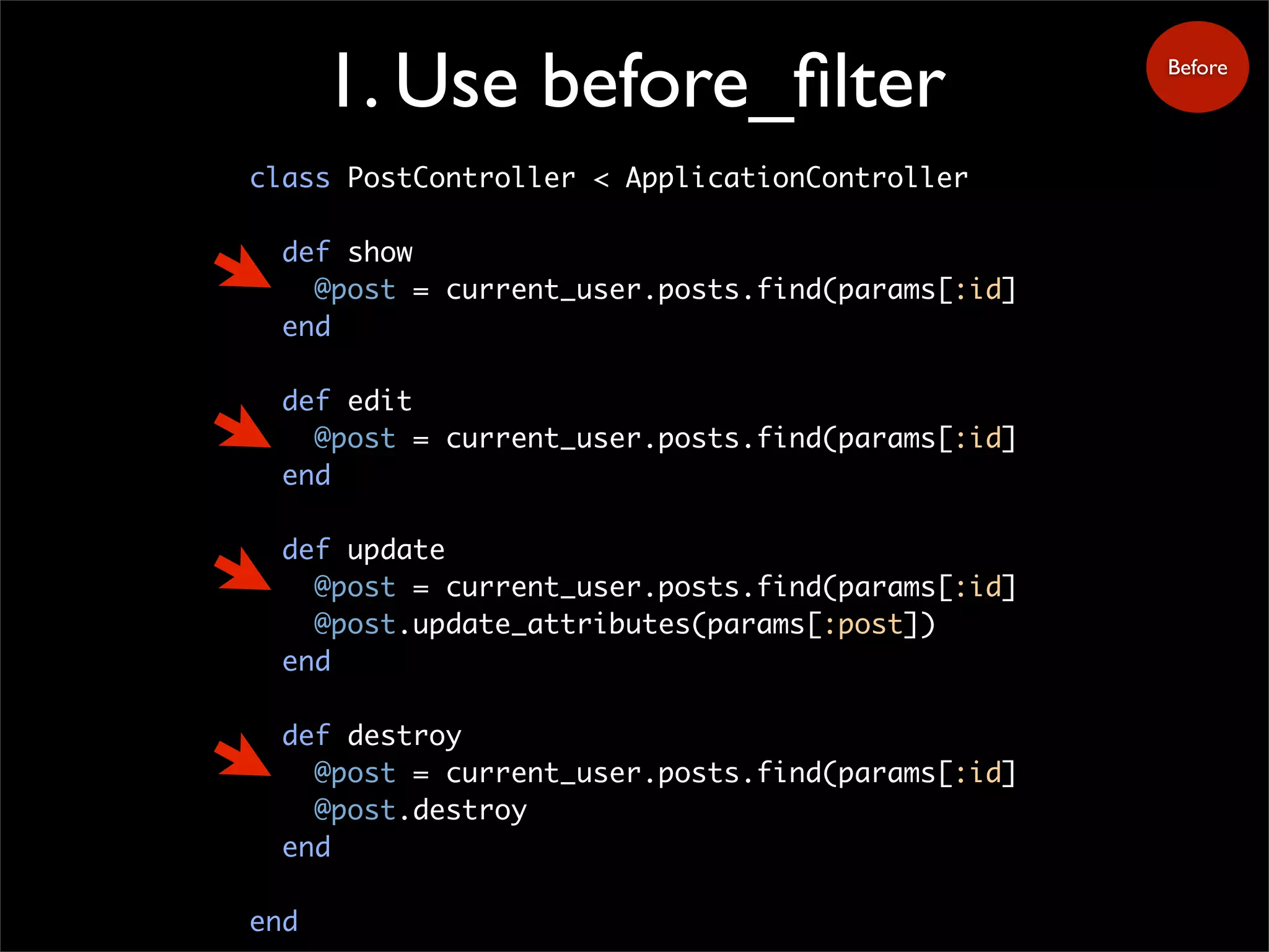 1. Use before_filter
class PostController < ApplicationController
def show
@post = current_user.posts.find(params[:id]
end
def edit
@post = current_user.posts.find(params[:id]
end
def update
@post = current_user.posts.find(params[:id]
@post.update_attributes(params[:post])
end
def destroy
@post = current_user.posts.find(params[:id]
@post.destroy
end
end
Before
 
