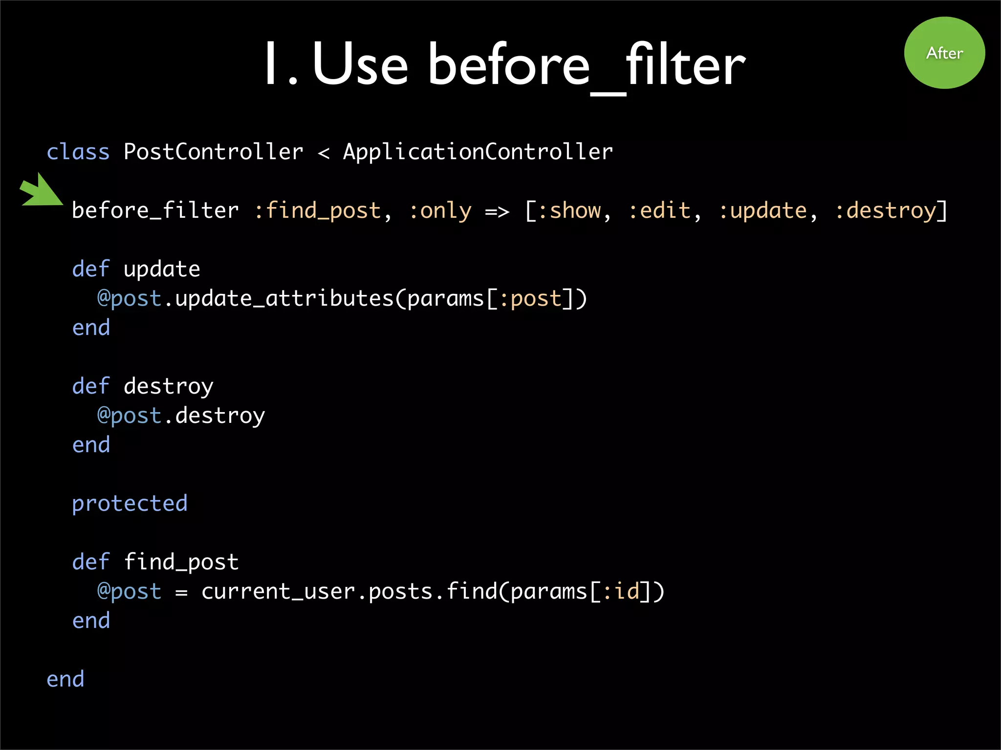 1. Use before_filter
class PostController < ApplicationController
before_filter :find_post, :only => [:show, :edit, :update, :destroy]
def update
@post.update_attributes(params[:post])
end
def destroy
@post.destroy
end
protected
def find_post
@post = current_user.posts.find(params[:id])
end
end
After
 