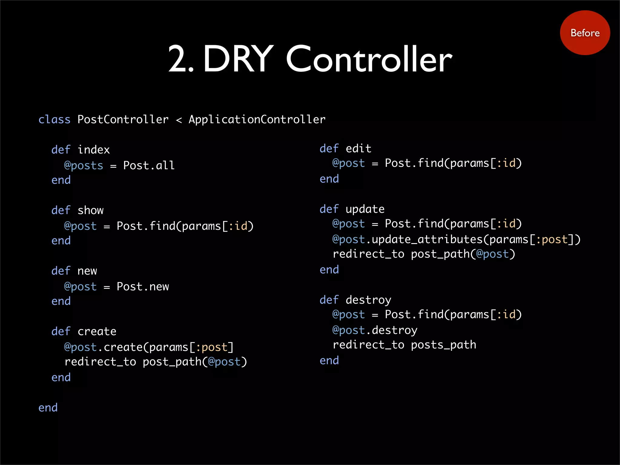 2. DRY Controller
class PostController < ApplicationController
def index
@posts = Post.all
end
def show
@post = Post.find(params[:id)
end
def new
@post = Post.new
end
def create
@post.create(params[:post]
redirect_to post_path(@post)
end
end
Before
def edit
@post = Post.find(params[:id)
end
def update
@post = Post.find(params[:id)
@post.update_attributes(params[:post])
redirect_to post_path(@post)
end
def destroy
@post = Post.find(params[:id)
@post.destroy
redirect_to posts_path
end
 