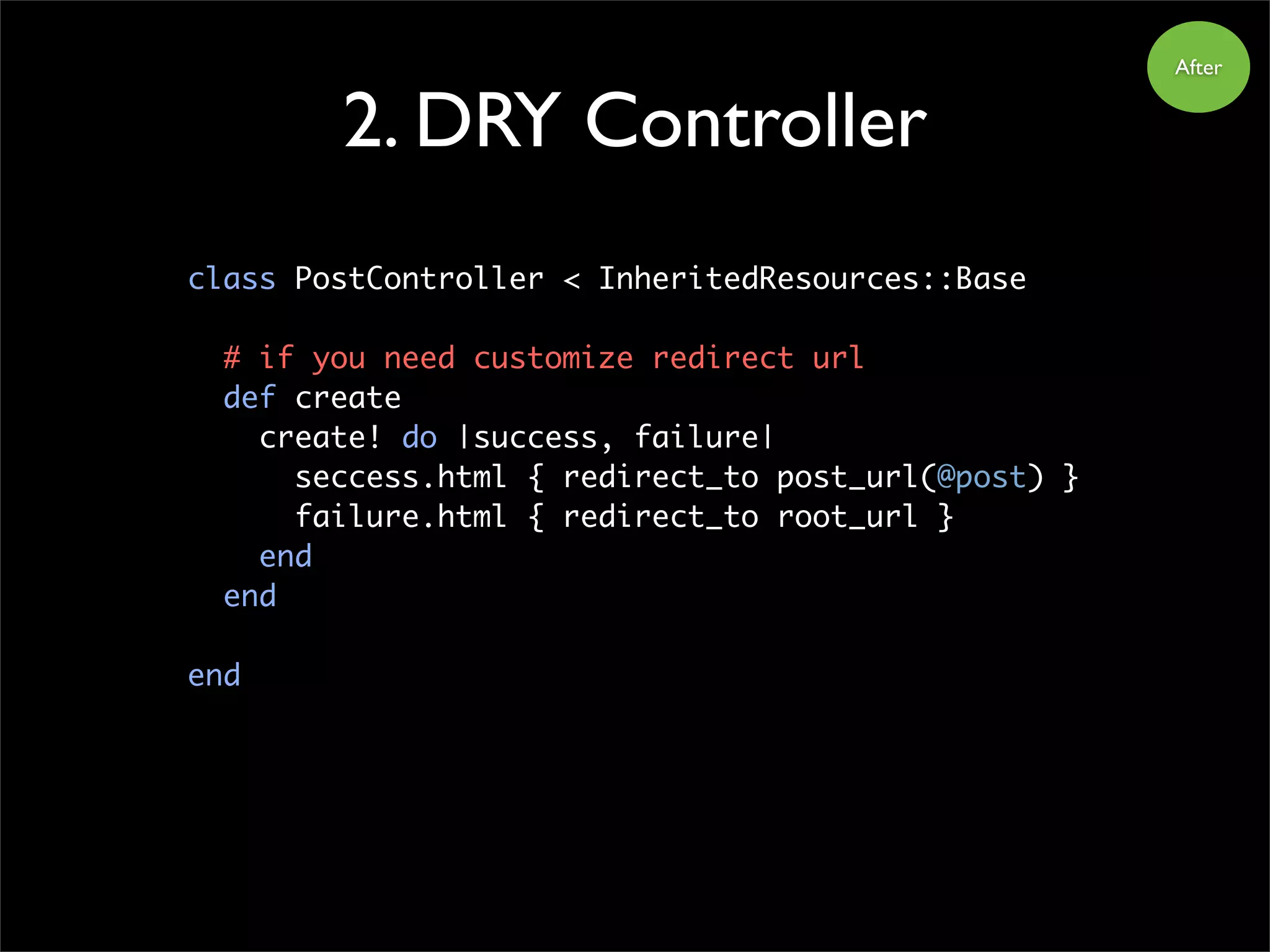 After
2. DRY Controller
class PostController < InheritedResources::Base
# if you need customize redirect url
def create
create! do |success, failure|
seccess.html { redirect_to post_url(@post) }
failure.html { redirect_to root_url }
end
end
end
 