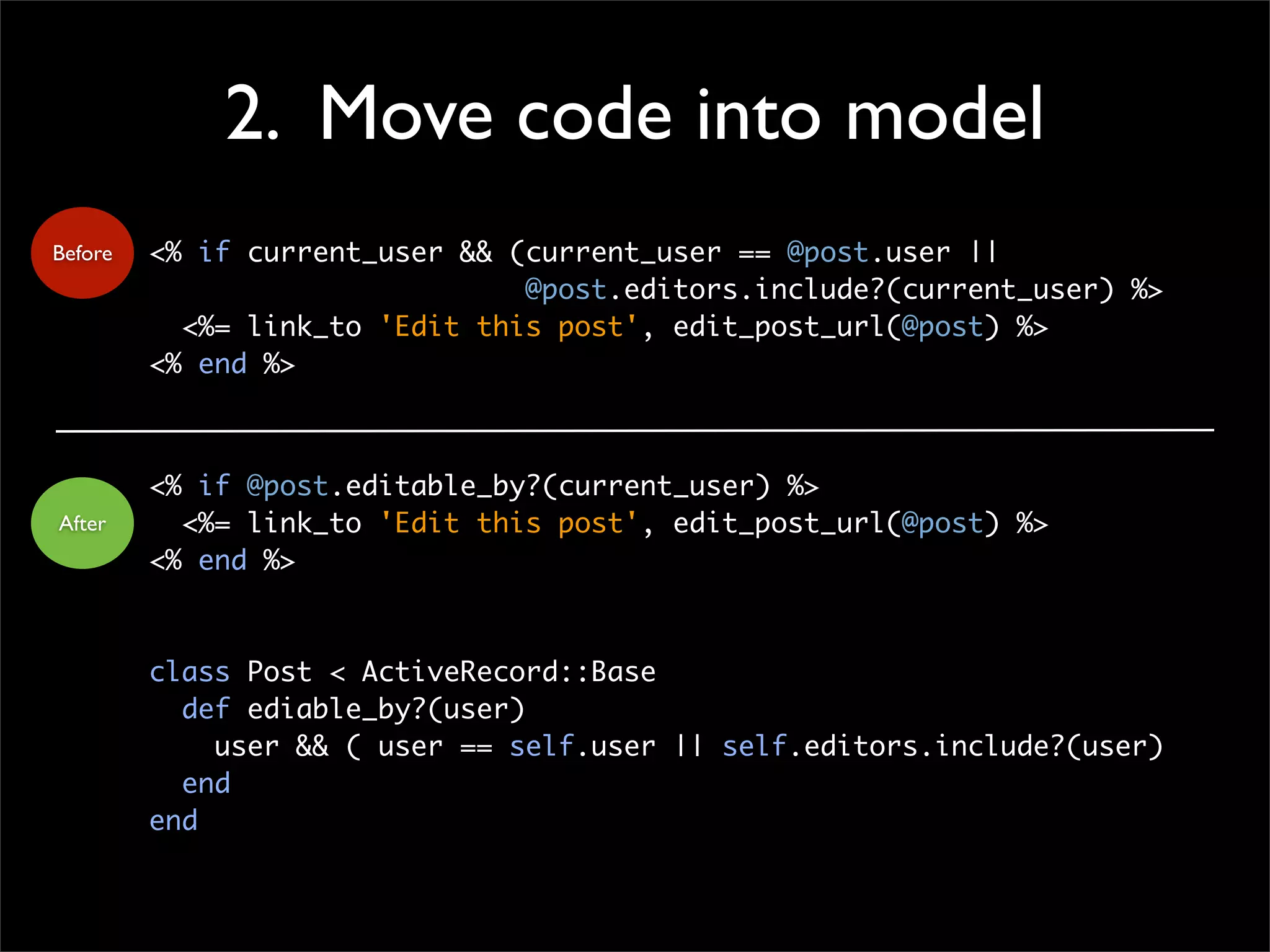 2. Move code into model
<% if current_user && (current_user == @post.user ||
@post.editors.include?(current_user) %>
<%= link_to 'Edit this post', edit_post_url(@post) %>
<% end %>
<% if @post.editable_by?(current_user) %>
<%= link_to 'Edit this post', edit_post_url(@post) %>
<% end %>
class Post < ActiveRecord::Base
def ediable_by?(user)
user && ( user == self.user || self.editors.include?(user)
end
end
Before
After
 