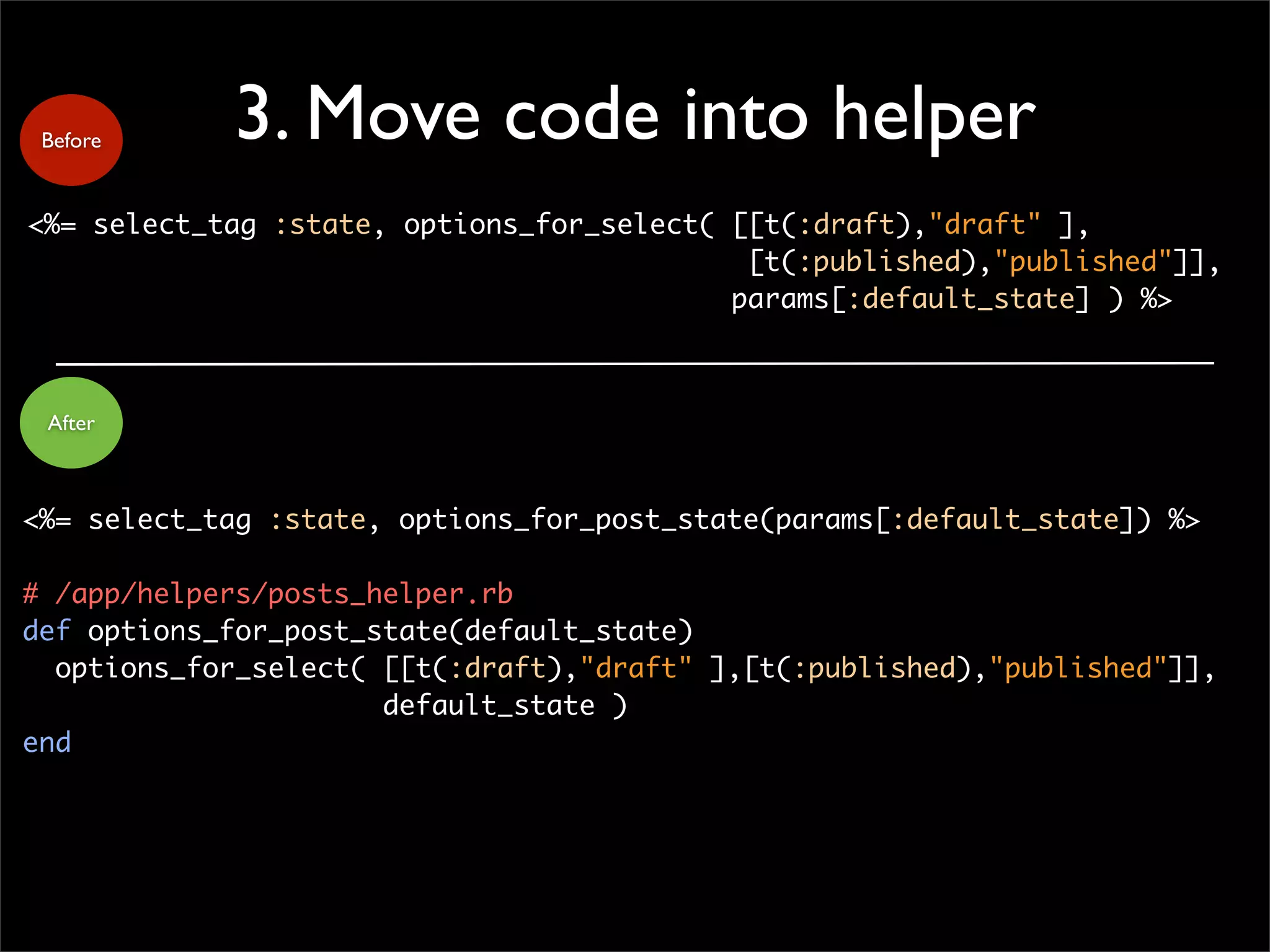 3. Move code into helper
<%= select_tag :state, options_for_select( [[t(:draft),"draft" ],
[t(:published),"published"]],
params[:default_state] ) %>
Before
After
<%= select_tag :state, options_for_post_state(params[:default_state]) %>
# /app/helpers/posts_helper.rb
def options_for_post_state(default_state)
options_for_select( [[t(:draft),"draft" ],[t(:published),"published"]],
default_state )
end
 