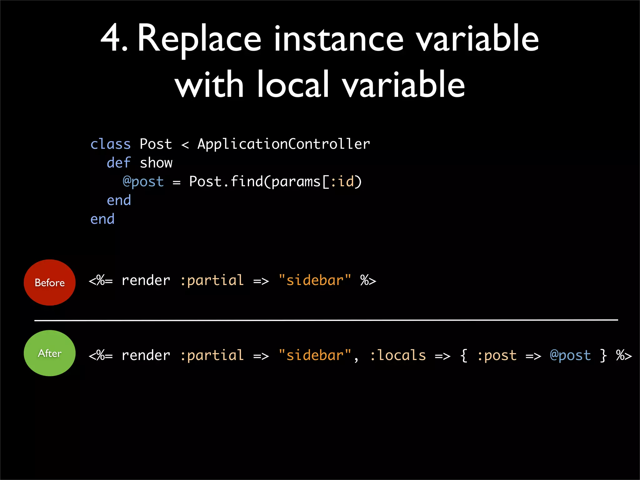 4. Replace instance variable
with local variable
<%= render :partial => "sidebar" %>
<%= render :partial => "sidebar", :locals => { :post => @post } %>
Before
After
class Post < ApplicationController
def show
@post = Post.find(params[:id)
end
end
 