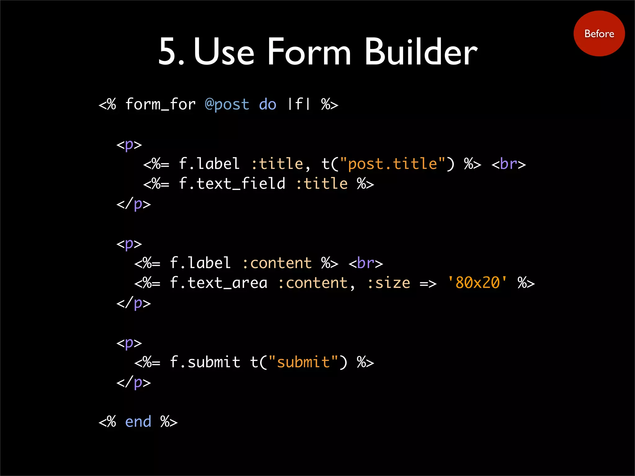 5. Use Form Builder
<% form_for @post do |f| %>
<p>
<%= f.label :title, t("post.title") %> <br>
<%= f.text_field :title %>
</p>
<p>
<%= f.label :content %> <br>
<%= f.text_area :content, :size => '80x20' %>
</p>
<p>
<%= f.submit t("submit") %>
</p>
<% end %>
Before
 
