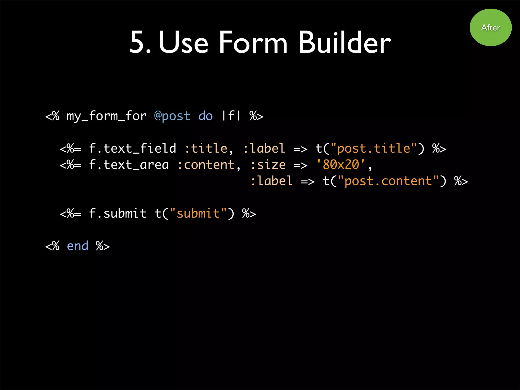 5. Use Form Builder
After
<% my_form_for @post do |f| %>
<%= f.text_field :title, :label => t("post.title") %>
<%= f.text_area :content, :size => '80x20',
:label => t("post.content") %>
<%= f.submit t("submit") %>
<% end %>
 