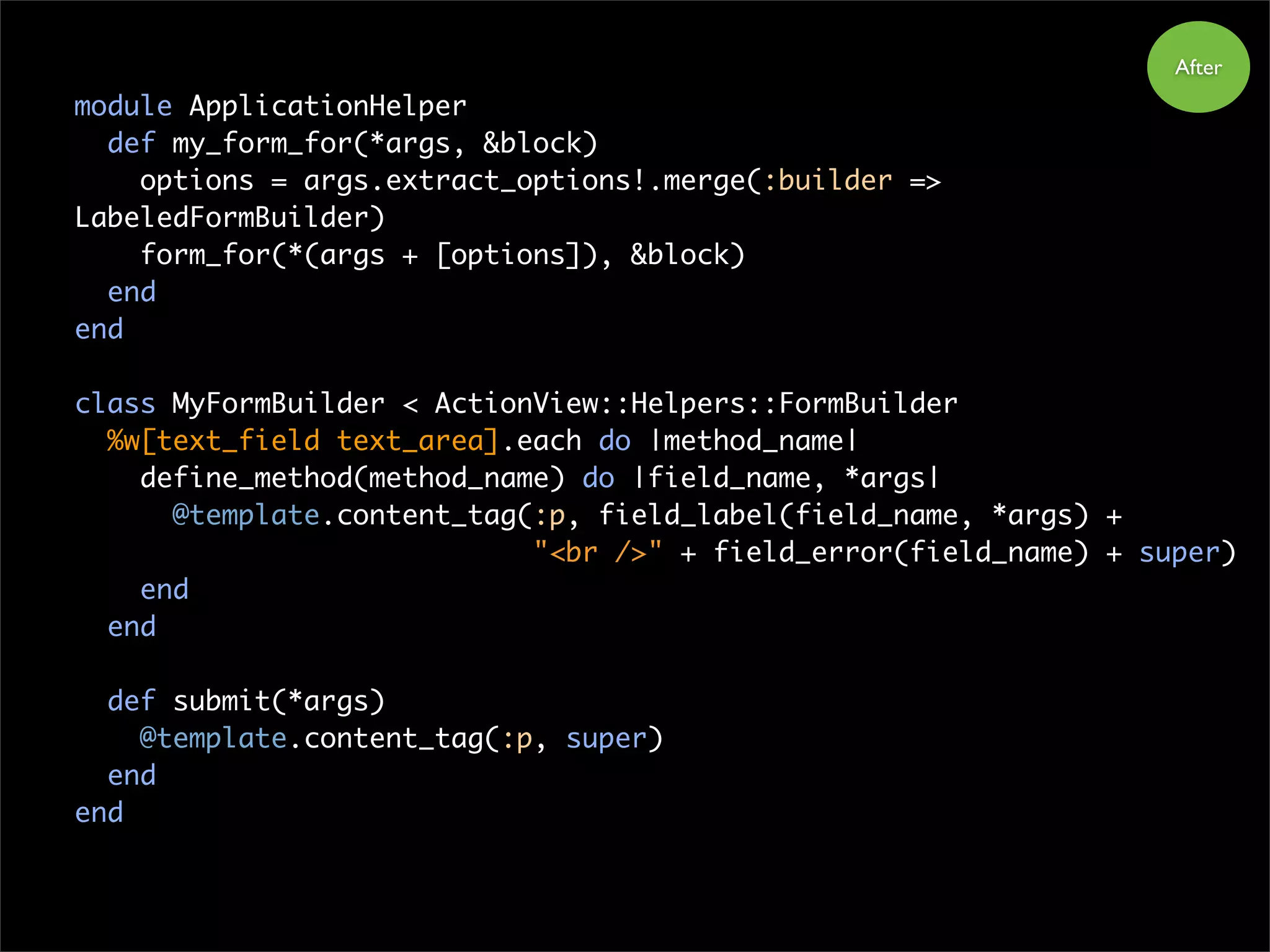 module ApplicationHelper
def my_form_for(*args, &block)
options = args.extract_options!.merge(:builder =>
LabeledFormBuilder)
form_for(*(args + [options]), &block)
end
end
class MyFormBuilder < ActionView::Helpers::FormBuilder
%w[text_field text_area].each do |method_name|
define_method(method_name) do |field_name, *args|
@template.content_tag(:p, field_label(field_name, *args) +
"<br />" + field_error(field_name) + super)
end
end
def submit(*args)
@template.content_tag(:p, super)
end
end
After
 