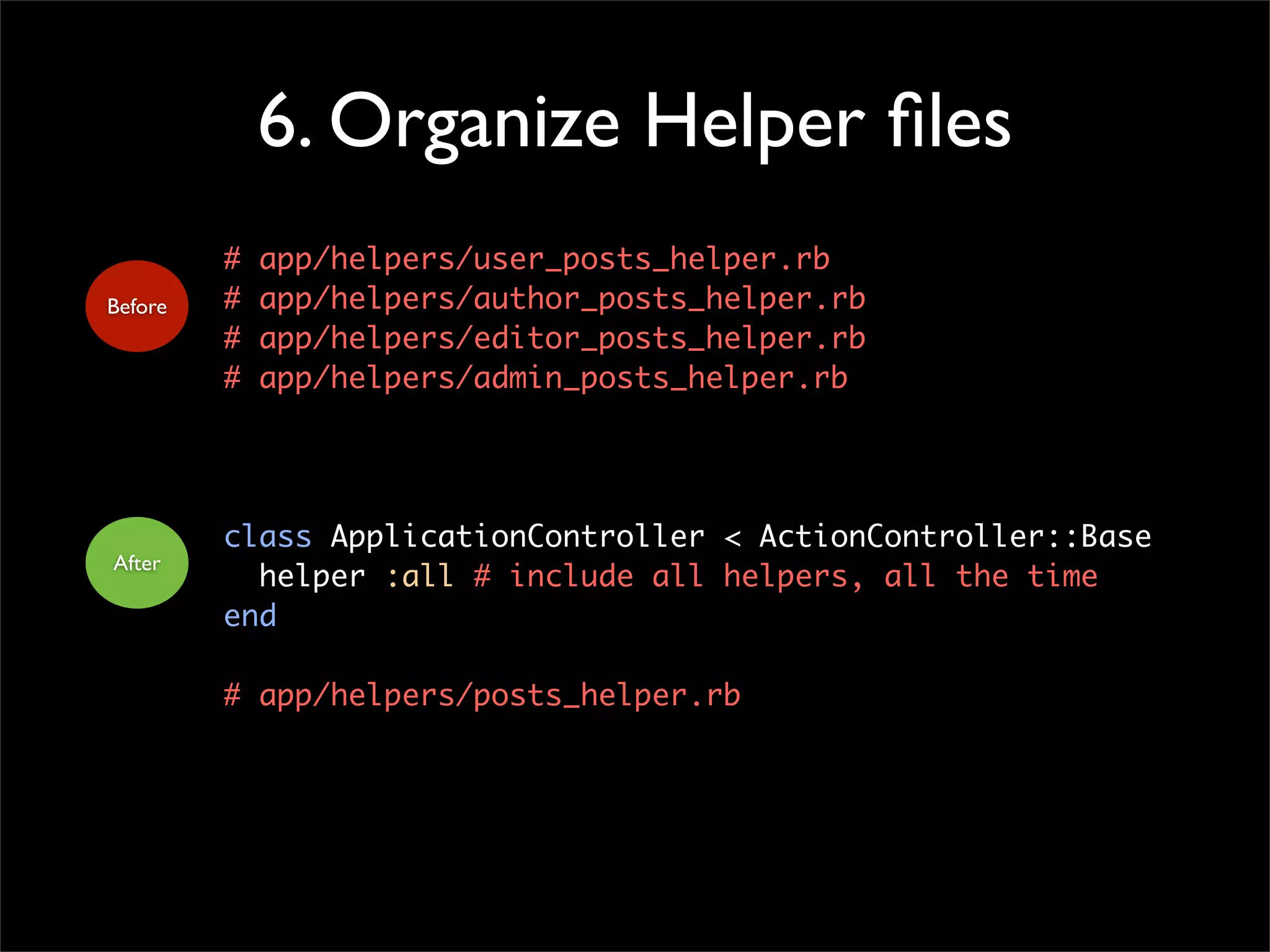 6. Organize Helper files
# app/helpers/user_posts_helper.rb
# app/helpers/author_posts_helper.rb
# app/helpers/editor_posts_helper.rb
# app/helpers/admin_posts_helper.rb
class ApplicationController < ActionController::Base
helper :all # include all helpers, all the time
end
# app/helpers/posts_helper.rb
Before
After
 
