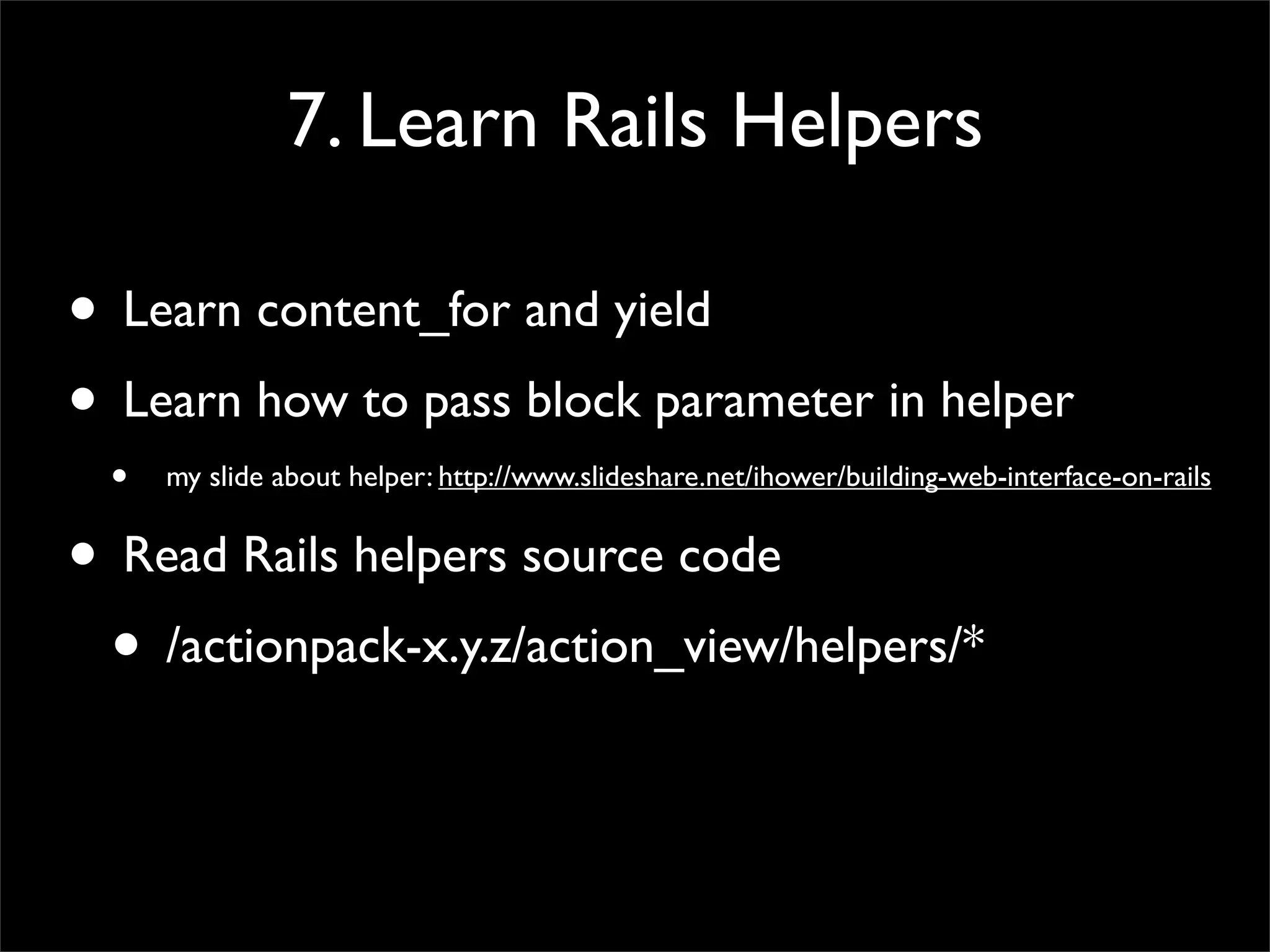 7. Learn Rails Helpers
• Learn content_for and yield
• Learn how to pass block parameter in helper
• my slide about helper: http://www.slideshare.net/ihower/building-web-interface-on-rails
• Read Rails helpers source code
• /actionpack-x.y.z/action_view/helpers/*
 