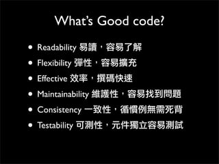 What’s Good code?
• Readability 易讀，容易了解
• Flexibility 彈性，容易擴充
• Effective 效率，撰碼快速
• Maintainability 維護性，容易找到問題
• Consistency 一致性，循慣例無需死背
• Testability 可測性，元件獨立容易測試
 