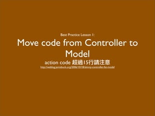 Best Practice Lesson 1:
Move code from Controller to
Model
action code 超過15行請注意
http://weblog.jamisbuck.org/2006/10/18/skinny-controller-fat-model
 