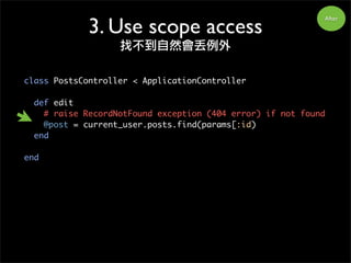 class PostsController < ApplicationController
def edit
# raise RecordNotFound exception (404 error) if not found
@post = current_user.posts.find(params[:id)
end
end
After
3. Use scope access
找不到自然會丟例外
 