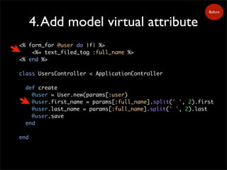 4.Add model virtual attribute
<% form_for @user do |f| %>
<%= text_filed_tag :full_name %>
<% end %>
class UsersController < ApplicationController
def create
@user = User.new(params[:user)
@user.first_name = params[:full_name].split(' ', 2).first
@user.last_name = params[:full_name].split(' ', 2).last
@user.save
end
end
Before
 