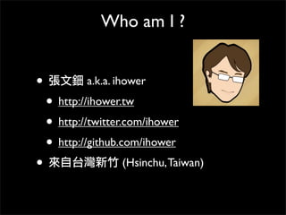 Who am I ?
• 張文鈿 a.k.a. ihower
• http://ihower.tw
• http://twitter.com/ihower
• http://github.com/ihower
• 來自台灣新竹 (Hsinchu,Taiwan)
 