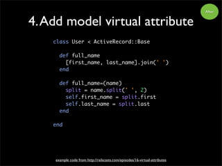4.Add model virtual attribute
class User < ActiveRecord::Base
def full_name
[first_name, last_name].join(' ')
end
def full_name=(name)
split = name.split(' ', 2)
self.first_name = split.first
self.last_name = split.last
end
end
example code from http://railscasts.com/episodes/16-virtual-attributes
After
 