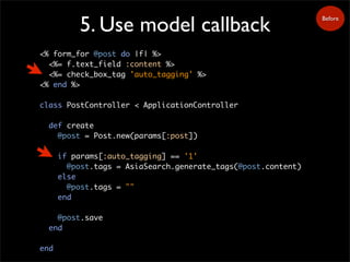 5. Use model callback
<% form_for @post do |f| %>
<%= f.text_field :content %>
<%= check_box_tag 'auto_tagging' %>
<% end %>
class PostController < ApplicationController
def create
@post = Post.new(params[:post])
if params[:auto_tagging] == '1'
@post.tags = AsiaSearch.generate_tags(@post.content)
else
@post.tags = ""
end
@post.save
end
end
Before
 