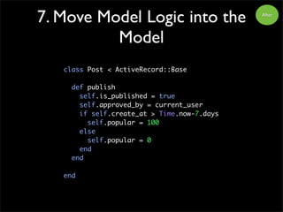 7. Move Model Logic into the
Model
class Post < ActiveRecord::Base
def publish
self.is_published = true
self.approved_by = current_user
if self.create_at > Time.now-7.days
self.popular = 100
else
self.popular = 0
end
end
end
After
 