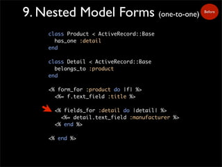 Before
9. Nested Model Forms (one-to-one)
class Product < ActiveRecord::Base
has_one :detail
end
class Detail < ActiveRecord::Base
belongs_to :product
end
<% form_for :product do |f| %>
<%= f.text_field :title %>
<% fields_for :detail do |detail| %>
<%= detail.text_field :manufacturer %>
<% end %>
<% end %>
 