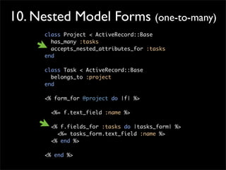 10. Nested Model Forms (one-to-many)
class Project < ActiveRecord::Base
has_many :tasks
accepts_nested_attributes_for :tasks
end
class Task < ActiveRecord::Base
belongs_to :project
end
<% form_for @project do |f| %>
<%= f.text_field :name %>
<% f.fields_for :tasks do |tasks_form| %>
<%= tasks_form.text_field :name %>
<% end %>
<% end %>
 