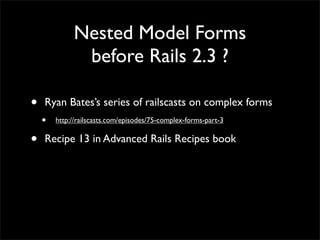Nested Model Forms
before Rails 2.3 ?
• Ryan Bates’s series of railscasts on complex forms
• http://railscasts.com/episodes/75-complex-forms-part-3
• Recipe 13 in Advanced Rails Recipes book
 