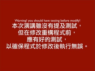 Warning! you should have testing before modify!
本次演講雖沒有提及測試，
但在修改重構程式前，
應有好的測試，
以確保程式於修改後執行無誤。
 