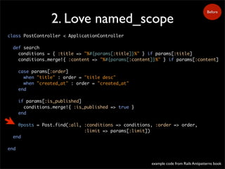 2. Love named_scope
class PostController < ApplicationController
def search
conditions = { :title => "%#{params[:title]}%" } if params[:title]
conditions.merge!{ :content => "%#{params[:content]}%" } if params[:content]
case params[:order]
when "title" : order = "title desc"
when "created_at" : order = "created_at"
end
if params[:is_published]
conditions.merge!{ :is_published => true }
end
@posts = Post.find(:all, :conditions => conditions, :order => order,
:limit => params[:limit])
end
end
Before
example code from Rails Antipatterns book
 
