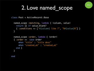 2. Love named_scope
After
class Post < ActiveRecord::Base
named_scope :matching, lambda { |column, value|
return {} if value.blank?
{ :conditions => ["#{column} like ?", "%#{value}%"] }
}
named_scope :order, lambda { |order|
{ :order => case order
when "title" : "title desc"
when "created_at" : "created_at"
end }
}
end
 