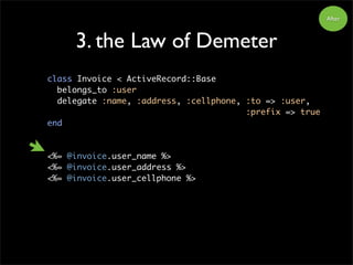 3. the Law of Demeter
class Invoice < ActiveRecord::Base
belongs_to :user
delegate :name, :address, :cellphone, :to => :user,
:prefix => true
end
<%= @invoice.user_name %>
<%= @invoice.user_address %>
<%= @invoice.user_cellphone %>
After
 