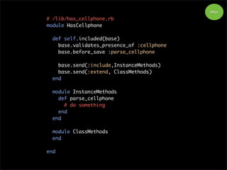 # /lib/has_cellphone.rb
module HasCellphone
def self.included(base)
base.validates_presence_of :cellphone
base.before_save :parse_cellphone
base.send(:include,InstanceMethods)
base.send(:extend, ClassMethods)
end
module InstanceMethods
def parse_cellphone
# do something
end
end
module ClassMethods
end
end
After
 