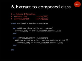 6. Extract to composed class
Before
# == Schema Information
# address_city :string(255)
# address_street :string(255)
class Customer < ActiveRecord::Base
def adddress_close_to?(other_customer)
address_city == other_customer.address_city
end
def address_equal(other_customer)
address_street == other_customer.address_street &&
address_city == other_customer.address_city
end
end
 