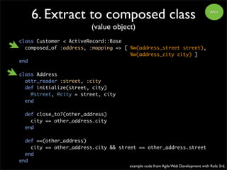 After
6. Extract to composed class
(value object)
class Customer < ActiveRecord::Base
composed_of :address, :mapping => [ %w(address_street street),
%w(address_city city) ]
end
class Address
attr_reader :street, :city
def initialize(street, city)
@street, @city = street, city
end
def close_to?(other_address)
city == other_address.city
end
def ==(other_address)
city == other_address.city && street == other_address.street
end
end
example code from Agile Web Development with Rails 3rd.
 