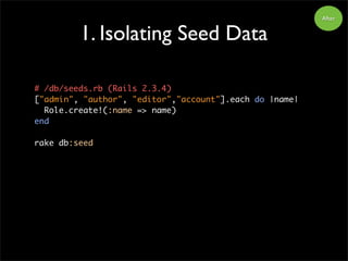 1. Isolating Seed Data
After
# /db/seeds.rb (Rails 2.3.4)
["admin", "author", "editor","account"].each do |name|
Role.create!(:name => name)
end
rake db:seed
 