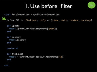 1. Use before_filter
class PostController < ApplicationController
before_filter :find_post, :only => [:show, :edit, :update, :destroy]
def update
@post.update_attributes(params[:post])
end
def destroy
@post.destroy
end
protected
def find_post
@post = current_user.posts.find(params[:id])
end
end
After
 
