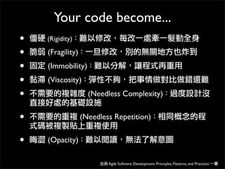Your code become...
• 僵硬 (Rigidity)：難以修改，每改一處牽一髮動全身
• 脆弱 (Fragility)：一旦修改，別的無關地方也炸到
• 固定 (Immobility)：難以分解，讓程式再重用
• 黏滯 (Viscosity)：彈性不夠，把事情做對比做錯還難
• 不需要的複雜度 (Needless Complexity)：過度設計沒
直接好處的基礎設施
• 不需要的重複 (Needless Repetition)：相同概念的程
式碼被複製貼上重複使用
• 晦澀 (Opacity)：難以閱讀，無法了解意圖
出自 Agile Software Development: Principles, Patterns, and Practices 一書
 