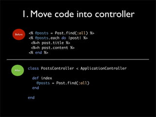 1. Move code into controller
<% @posts = Post.find(:all) %>
<% @posts.each do |post| %>
<%=h post.title %>
<%=h post.content %>
<% end %>
Before
class PostsController < ApplicationController
def index
@posts = Post.find(:all)
end
end
After
 