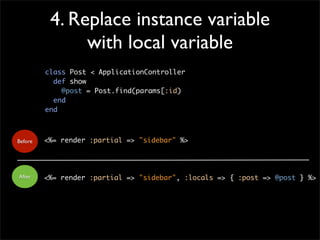 4. Replace instance variable
with local variable
<%= render :partial => "sidebar" %>
<%= render :partial => "sidebar", :locals => { :post => @post } %>
Before
After
class Post < ApplicationController
def show
@post = Post.find(params[:id)
end
end
 