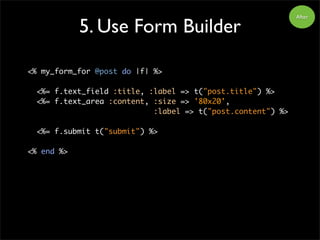 5. Use Form Builder
After
<% my_form_for @post do |f| %>
<%= f.text_field :title, :label => t("post.title") %>
<%= f.text_area :content, :size => '80x20',
:label => t("post.content") %>
<%= f.submit t("submit") %>
<% end %>
 