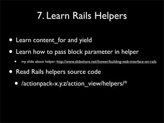 7. Learn Rails Helpers
• Learn content_for and yield
• Learn how to pass block parameter in helper
• my slide about helper: http://www.slideshare.net/ihower/building-web-interface-on-rails
• Read Rails helpers source code
• /actionpack-x.y.z/action_view/helpers/*
 