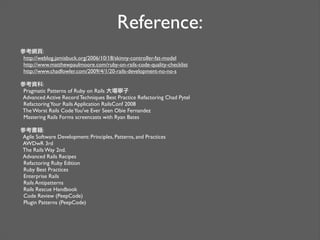 Reference:
參考網頁:
http://weblog.jamisbuck.org/2006/10/18/skinny-controller-fat-model
http://www.matthewpaulmoore.com/ruby-on-rails-code-quality-checklist
http://www.chadfowler.com/2009/4/1/20-rails-development-no-no-s
參考資料:
Pragmatic Patterns of Ruby on Rails 大場寧子
Advanced Active Record Techniques Best Practice Refactoring Chad Pytel
RefactoringYour Rails Application RailsConf 2008
The Worst Rails CodeYou've Ever Seen Obie Fernandez
Mastering Rails Forms screencasts with Ryan Bates
參考書籍:
Agile Software Development: Principles, Patterns, and Practices
AWDwR 3rd
The Rails Way 2nd.
Advanced Rails Recipes
Refactoring Ruby Edition
Ruby Best Practices
Enterprise Rails
Rails Antipatterns
Rails Rescue Handbook
Code Review (PeepCode)
Plugin Patterns (PeepCode)
 