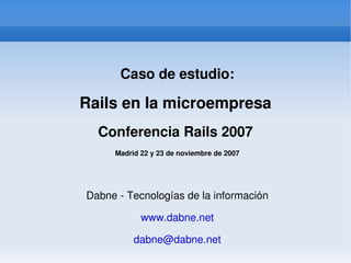 Caso de estudio:

    Rails en la microempresa
      Conferencia Rails 2007
         Madrid 22 y 23 de noviembre de 2007




    Dabne ­ Tecnologías de la información

                www.dabne.net

              dabne@dabne.net
                     