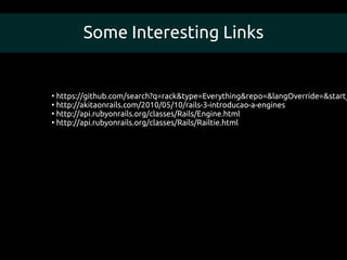 Some Interesting Links


●
  https://github.com/search?q=rack&type=Everything&repo=&langOverride=&start_
●
  http://akitaonrails.com/2010/05/10/rails-3-introducao-a-engines
●
  http://api.rubyonrails.org/classes/Rails/Engine.html
●
  http://api.rubyonrails.org/classes/Rails/Railtie.html
 