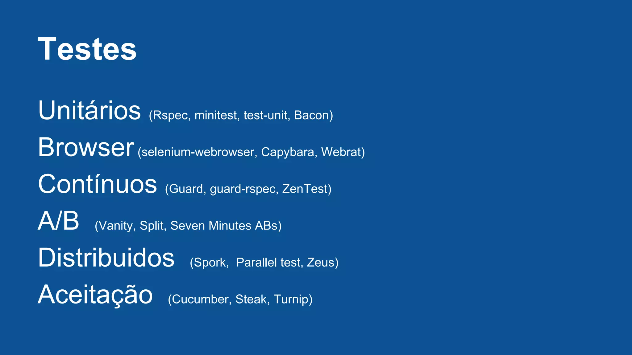 Testes
Unitários (Rspec, minitest, test-unit, Bacon)
Browser(selenium-webrowser, Capybara, Webrat)
Contínuos (Guard, guard-rspec, ZenTest)
A/B (Vanity, Split, Seven Minutes ABs)
Distribuidos (Spork, Parallel test, Zeus)
Aceitação (Cucumber, Steak, Turnip)
 