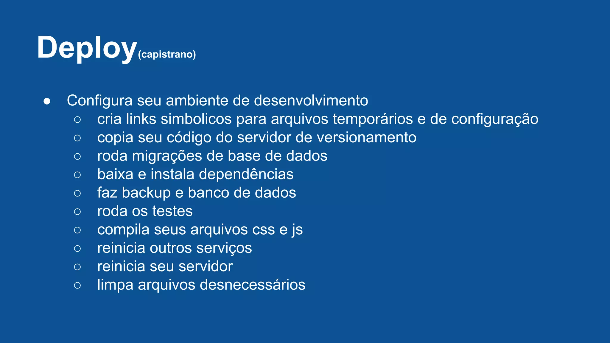 Deploy(capistrano)
● Configura seu ambiente de desenvolvimento
○ cria links simbolicos para arquivos temporários e de configuração
○ copia seu código do servidor de versionamento
○ roda migrações de base de dados
○ baixa e instala dependências
○ faz backup e banco de dados
○ roda os testes
○ compila seus arquivos css e js
○ reinicia outros serviços
○ reinicia seu servidor
○ limpa arquivos desnecessários
 
