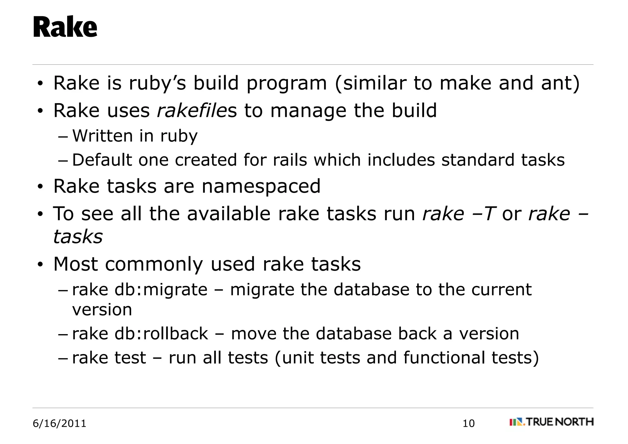 Rake
• Rake is ruby’s build program (similar to make and ant)
• Rake uses rakefiles to manage the build
    – Written in ruby
    – Default one created for rails which includes standard tasks
• Rake tasks are namespaced
• To see all the available rake tasks run rake –T or rake –
  tasks
• Most commonly used rake tasks
    – rake db:migrate – migrate the database to the current
      version
    – rake db:rollback – move the database back a version
    – rake test – run all tests (unit tests and functional tests)


6/16/2011                                              10
 